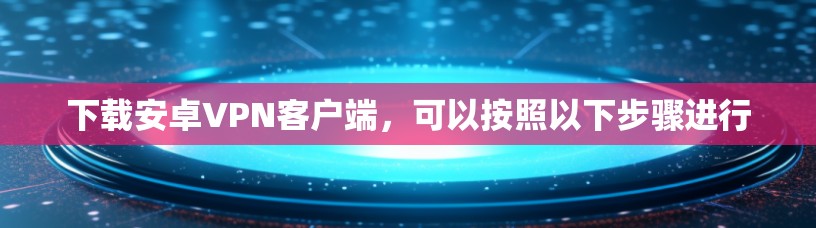 下载安卓VPN客户端,可以按照以下步骤进行 下载安卓VPN客户端,可以按照以下步骤进行
