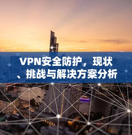 VPN安全防护,现状、挑战与解决方案分析 VPN安全防护,现状、挑战与解决方案分析