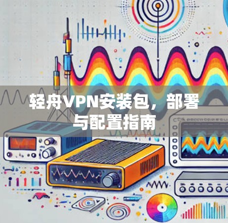轻舟VPN安装包,部署与配置指南 轻舟VPN安装包,部署与配置指南