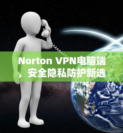 Norton VPN电脑端,安全隐私防护新选择 Norton VPN电脑端,安全隐私防护新选择