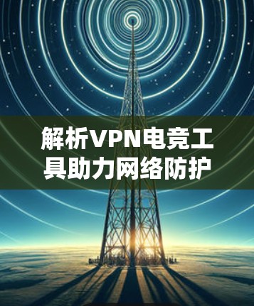 解析VPN电竞工具助力网络防护与数据安全 解析VPN电竞工具助力网络防护与数据安全