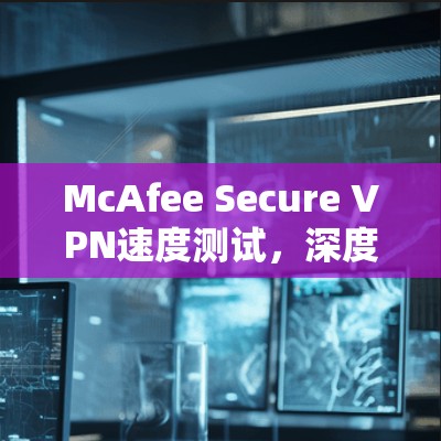 McAfee Secure VPN速度测试，深度分析与评估