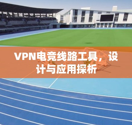VPN电竞线路工具,设计与应用探析 VPN电竞线路工具,设计与应用探析