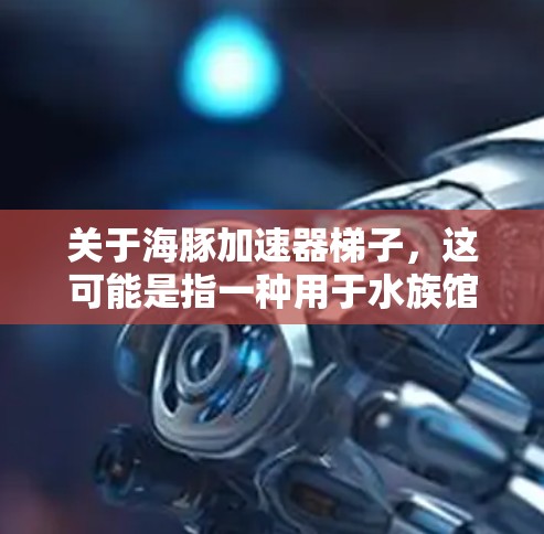 关于海豚加速器梯子,这可能是指一种用于水族馆或水上乐园的设备,用于帮助海豚或其他水生动物移动或展示。海豚加速器通常是用来让海豚在水中快速移动,可能用于表演、训练或展示等用途 关于海豚加速器梯子,这可能是指一种用于水族馆或水上乐园的设备,用于帮助海豚或其他水生动物移动或展示。海豚加速器通常是用来让海豚在水中快速移动,可能用于表演、训练或展示等用途