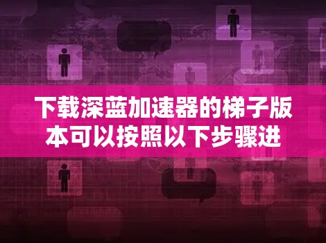 下载深蓝加速器的梯子版本可以按照以下步骤进行 下载深蓝加速器的梯子版本可以按照以下步骤进行