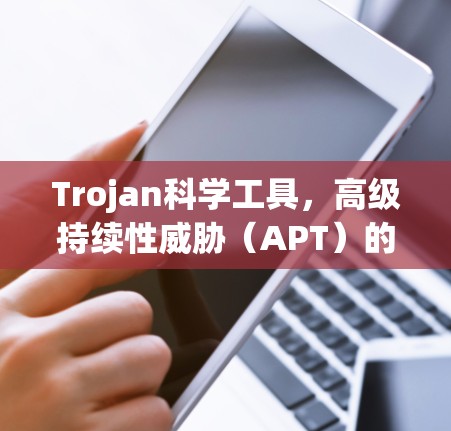 Trojan科学工具,高级持续性威胁(APT)的详细分析 Trojan科学工具,高级持续性威胁(APT)的详细分析