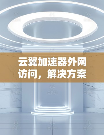 云翼加速器外网访问,解决方案与优化技巧 云翼加速器外网访问,解决方案与优化技巧