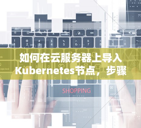 如何在云服务器上导入Kubernetes节点,步骤指南 如何在云服务器上导入Kubernetes节点,步骤指南
