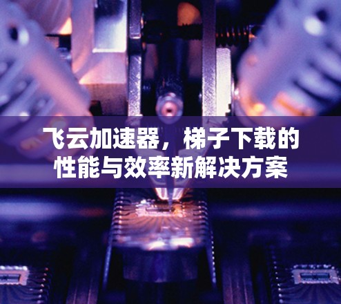 飞云加速器,梯子下载的性能与效率新解决方案 飞云加速器,梯子下载的性能与效率新解决方案