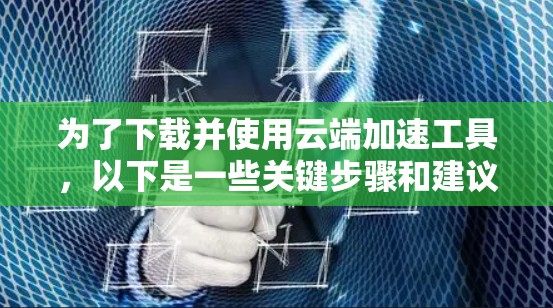 为了下载并使用云端加速工具，以下是一些关键步骤和建议
