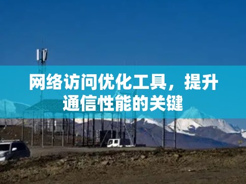 网络访问优化工具,提升通信性能的关键 网络访问优化工具,提升通信性能的关键
