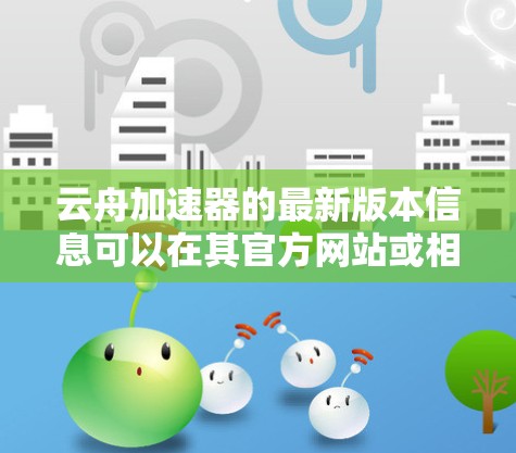 云舟加速器的最新版本信息可以在其官方网站或相关文档中找到。以下是一些常见的版本信息和更新内容 云舟加速器的最新版本信息可以在其官方网站或相关文档中找到。以下是一些常见的版本信息和更新内容