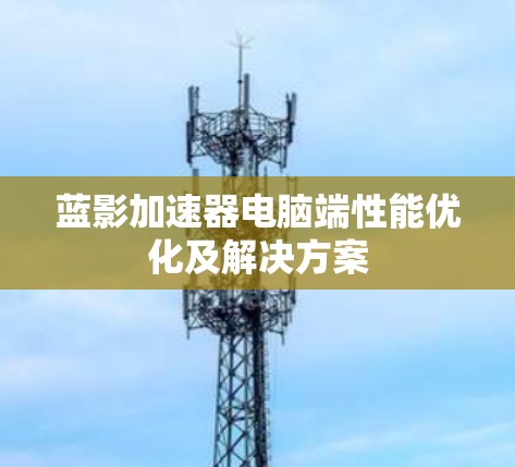 蓝影加速器电脑端性能优化及解决方案 蓝影加速器电脑端性能优化及解决方案