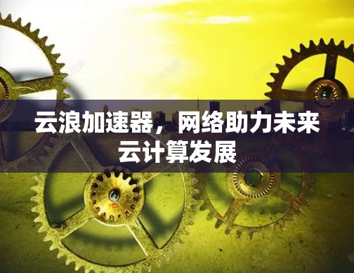 云浪加速器,网络助力未来云计算发展 云浪加速器,网络助力未来云计算发展