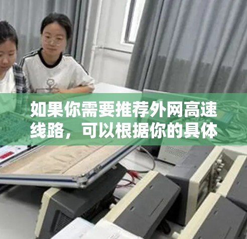 如果你需要推荐外网高速线路,可以根据你的具体需求(如目的地、带宽、延迟和预算)选择合适的网络服务提供商或云服务平台。以下是一些知名的高速线路服务提供商和云服务平台,供你参考 如果你需要推荐外网高速线路,可以根据你的具体需求(如目的地、带宽、延迟和预算)选择合适的网络服务提供商或云服务平台。以下是一些知名的高速线路服务提供商和云服务平台,供你参考