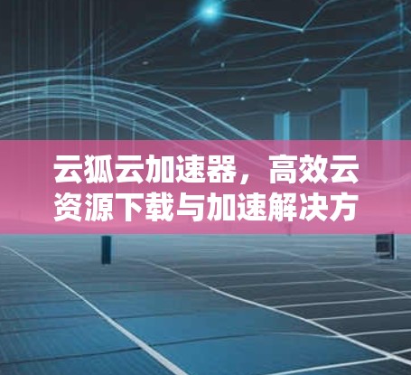 云狐云加速器,高效云资源下载与加速解决方案 云狐云加速器,高效云资源下载与加速解决方案