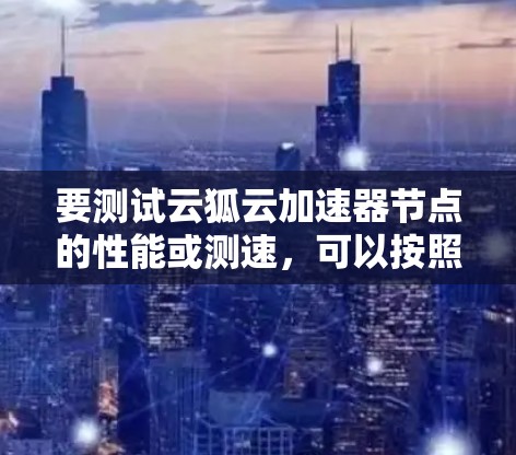 要测试云狐云加速器节点的性能或测速,可以按照以下步骤进行 要测试云狐云加速器节点的性能或测速,可以按照以下步骤进行