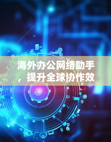 海外办公网络助手,提升全球协作效率的关键解决方案 海外办公网络助手,提升全球协作效率的关键解决方案