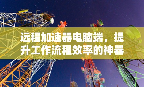 远程加速器电脑端,提升工作流程效率的神器 远程加速器电脑端,提升工作流程效率的神器