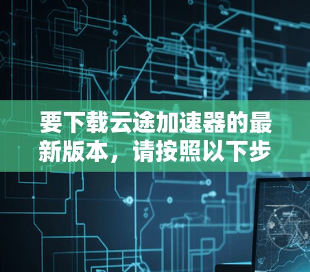 要下载云途加速器的最新版本,请按照以下步骤操作 要下载云途加速器的最新版本,请按照以下步骤操作