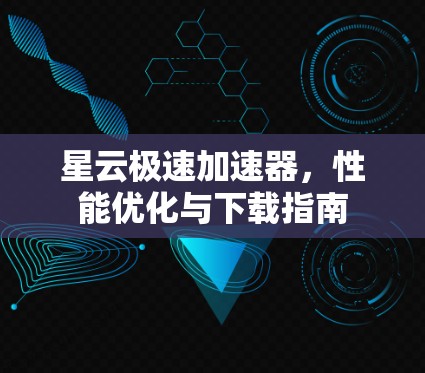 星云极速加速器,性能优化与下载指南 星云极速加速器,性能优化与下载指南