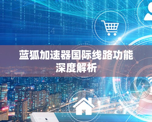 蓝狐加速器国际线路功能深度解析 蓝狐加速器国际线路功能深度解析