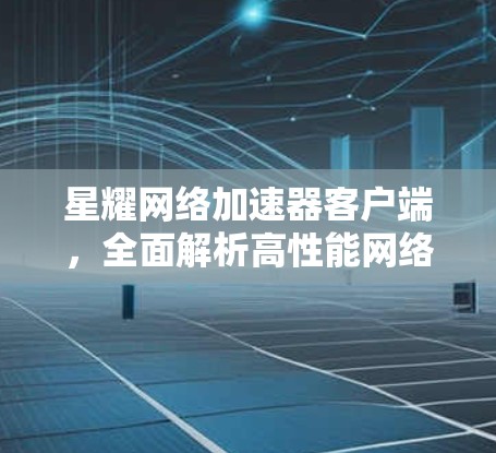 星耀网络加速器客户端,全面解析高性能网络加速方案 星耀网络加速器客户端,全面解析高性能网络加速方案