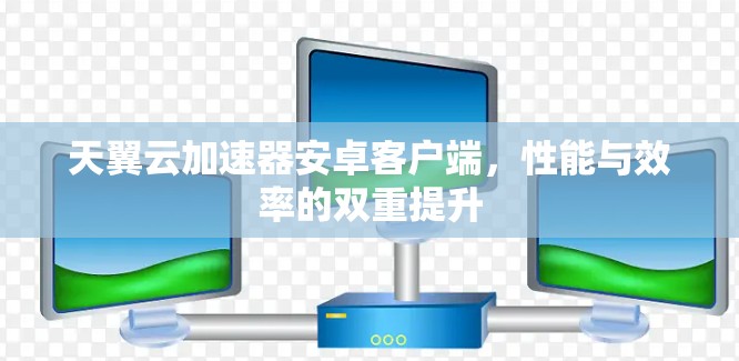 天翼云加速器安卓客户端,性能与效率的双重提升 天翼云加速器安卓客户端,性能与效率的双重提升