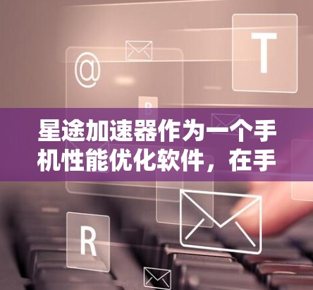 星途加速器作为一个手机性能优化软件,在手机端的表现主要体现在以下几个方面 星途加速器作为一个手机性能优化软件,在手机端的表现主要体现在以下几个方面