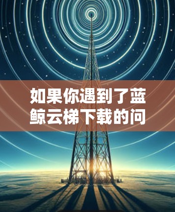 如果你遇到了蓝鲸云梯下载的问题,可以按照以下步骤进行解决 如果你遇到了蓝鲸云梯下载的问题,可以按照以下步骤进行解决
