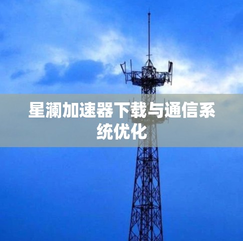 星澜加速器下载与通信系统优化 星澜加速器下载与通信系统优化