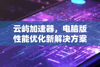 云屿加速器,电脑版性能优化新解决方案 云屿加速器,电脑版性能优化新解决方案