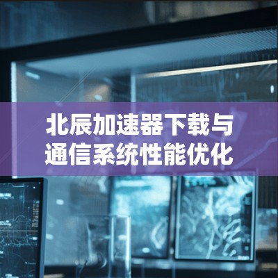 北辰加速器下载与通信系统性能优化 北辰加速器下载与通信系统性能优化