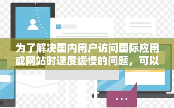 为了解决国内用户访问国际应用或网站时速度缓慢的问题,可以采取以下策略 为了解决国内用户访问国际应用或网站时速度缓慢的问题,可以采取以下策略