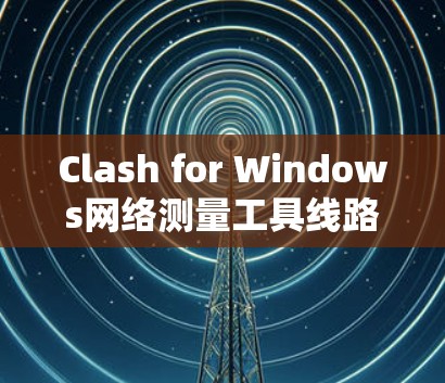 Clash for Windows网络测量工具线路测试方法与实践 Clash for Windows网络测量工具线路测试方法与实践