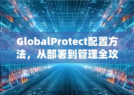 GlobalProtect配置方法,从部署到管理全攻略 GlobalProtect配置方法,从部署到管理全攻略