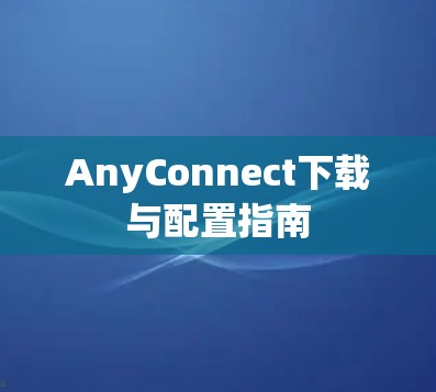 AnyConnect下载与配置指南 AnyConnect下载与配置指南