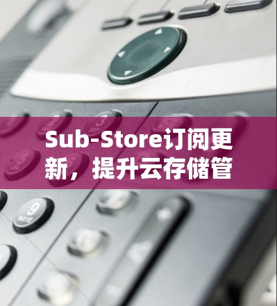 Sub-Store订阅更新,提升云存储管理效率 Sub-Store订阅更新,提升云存储管理效率