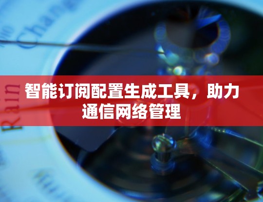 智能订阅配置生成工具,助力通信网络管理 智能订阅配置生成工具,助力通信网络管理