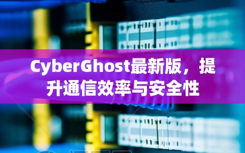 CyberGhost最新版,提升通信效率与安全性 CyberGhost最新版,提升通信效率与安全性