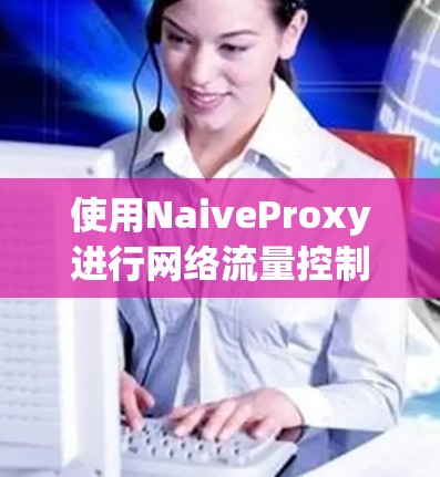 使用NaiveProxy进行网络流量控制和本地反向代理的步骤如下 使用NaiveProxy进行网络流量控制和本地反向代理的步骤如下