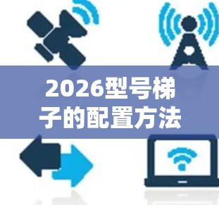 2026型号梯子的配置方法可能涉及多个步骤,具体方法可能因梯子型号、用途和品牌的不同而有所差异。以下是一些通用的梯子配置方法,供参考 2026型号梯子的配置方法可能涉及多个步骤,具体方法可能因梯子型号、用途和品牌的不同而有所差异。以下是一些通用的梯子配置方法,供参考