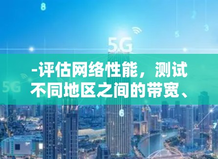 -评估网络性能,测试不同地区之间的带宽、延迟、丢包率等关键指标